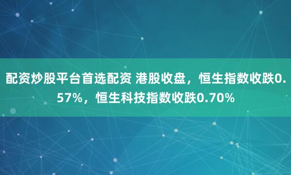 配资炒股平台首选配资 港股收盘，恒生指数收跌0.57%，恒生科技指数收跌0.70%