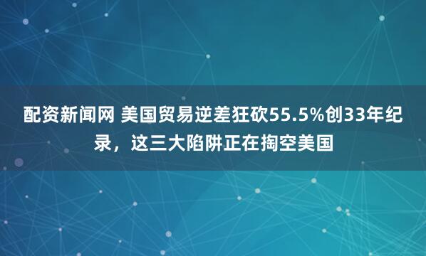 配资新闻网 美国贸易逆差狂砍55.5%创33年纪录，这三大陷阱正在掏空美国
