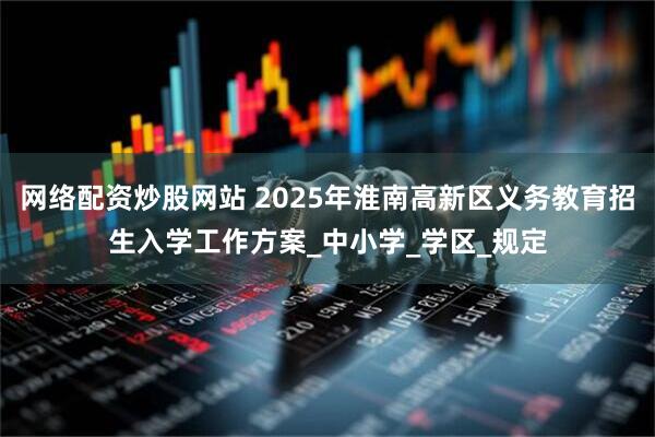 网络配资炒股网站 2025年淮南高新区义务教育招生入学工作方案_中小学_学区_规定