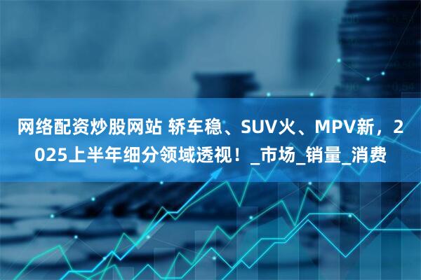 网络配资炒股网站 轿车稳、SUV火、MPV新，2025上半年细分领域透视！_市场_销量_消费