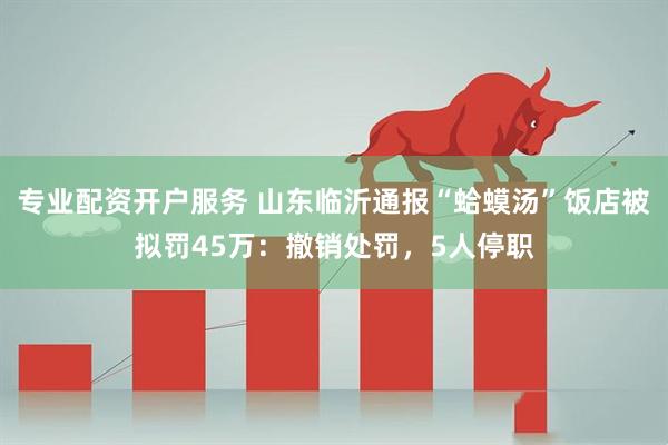 专业配资开户服务 山东临沂通报“蛤蟆汤”饭店被拟罚45万：撤销处罚，5人停职