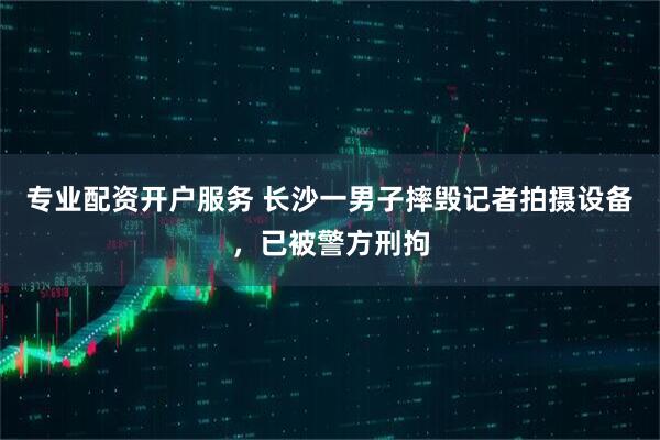 专业配资开户服务 长沙一男子摔毁记者拍摄设备，已被警方刑拘