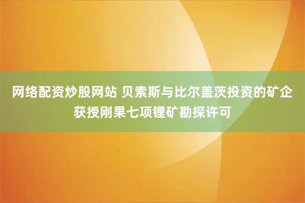 网络配资炒股网站 贝索斯与比尔盖茨投资的矿企获授刚果七项锂矿勘探许可