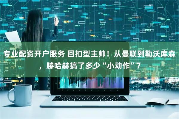 专业配资开户服务 回扣型主帅！从曼联到勒沃库森，滕哈赫搞了多少“小动作”？