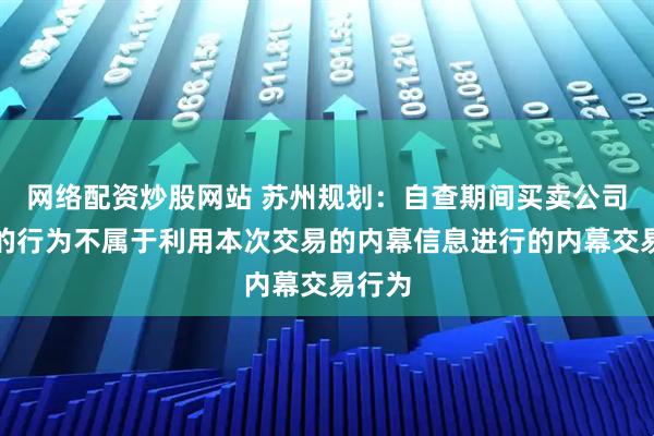 网络配资炒股网站 苏州规划：自查期间买卖公司股票的行为不属于利用本次交易的内幕信息进行的内幕交易行为