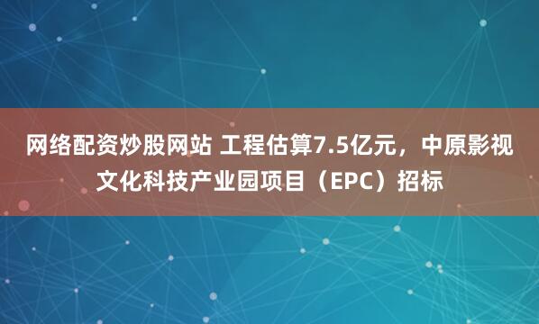 网络配资炒股网站 工程估算7.5亿元，中原影视文化科技产业园项目（EPC）招标