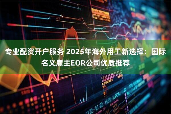 专业配资开户服务 2025年海外用工新选择：国际名义雇主EOR公司优质推荐